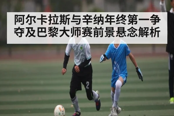 阿尔卡拉斯与辛纳年终第一争夺及巴黎大师赛前景悬念解析（KAIYUN SPORTS）