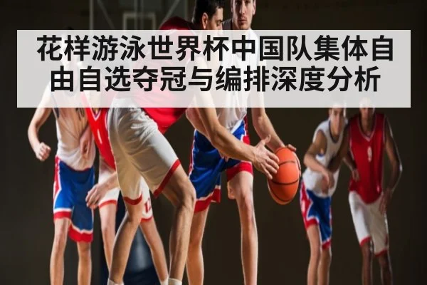 花样游泳世界杯中国队集体自由自选夺冠与编排深度分析