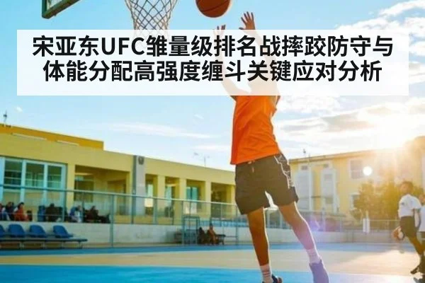 宋亚东UFC雏量级排名战摔跤防守与体能分配高强度缠斗关键应对分析